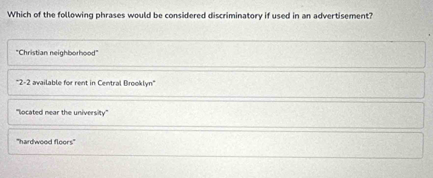 Which of the following phrases would be considered discriminatory if used in an advertisement?
“Christian neighborhood”
“ 2-2 available for rent in Central Brooklyn”
"located near the university"
'hardwood floors''