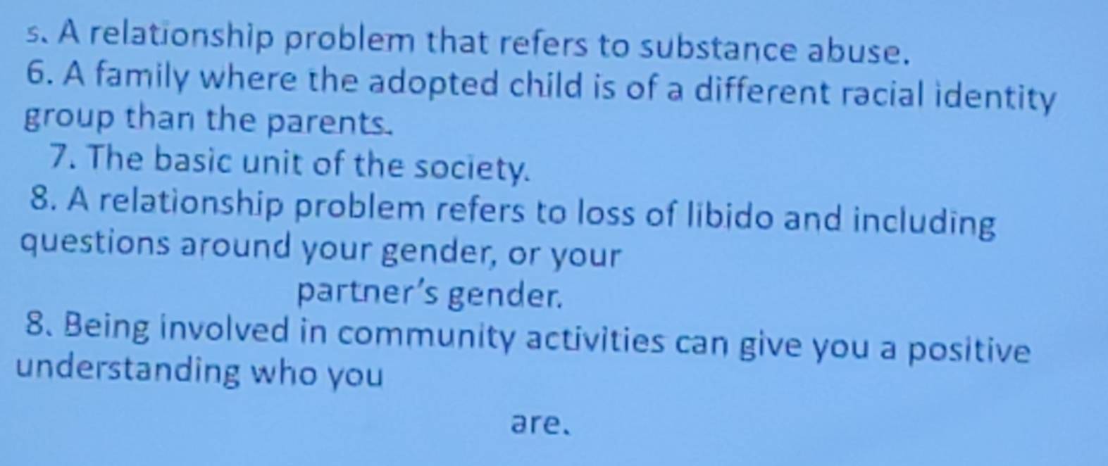 A relationship problem that refers to substance abuse. 
6. A family where the adopted child is of a different racial identity 
group than the parents. 
7. The basic unit of the society. 
8. A relationship problem refers to loss of libido and including 
questions around your gender, or your 
partner’s gender. 
8. Being involved in community activities can give you a positive 
understanding who you 
are.