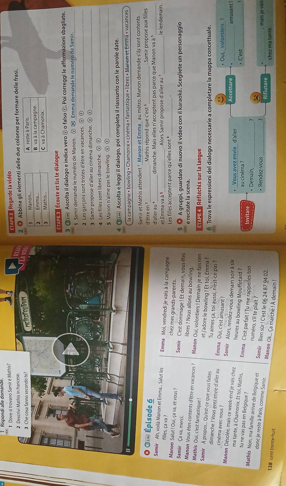 Rispondi alle domande
ETAPE 2 , Regarde la vidéo
2 ● Abbina gli elementi delle due colonne per formare delle frasi.
ÉTAPE 3  Écoute et lis le dialogue
3 ①④ Ascolta il dialogo e indica vero ν o falso Ⓕ. Poi correggi le affermazioni sbagliate.
1  Samir demande le numéro de Manon. Ⓥ « Emma demande le numéro de Samir.
2 Les garçons sont tristes d'être en vacances. v Ⓕ_
3 Samir propose d'aller au cinéma dimanche. ⓥ Ⓕ_
4 Les filles sont libres dimanche. ⓥ Ⓕ_
5 Manon n'aime pas le bowling. Ⓥ Ⓕ_
8 124 Ascolta e leggi il dialogo, poi completa il riassunto con le parole date.
la campagne • bowling • Chamonix • cinéma • fantastique • libres • Manon et Emma « vacances
Samir et Mathis attendent ¹ Manon et Emma_ au métro. Manon demande s'ils sont contents
d'être en ²_ .  Mathis répond que c'est _. Samir propose aux filles
d’aller au ⁴_ dimanche. Mais elles n'acceptent pas parce que Manon va à *
et Emma va à ª_ . Alors Samir propose d'aller au _le lendemain.
Samir Ah, voilà Manon et Emma... Salut les Emma Moi, vendredi je vais à la campagne
filles, ça va ? chez mes grands-parents.
Les filles acceptent parce qu'elles sont *_ .
Manon Salut ! Oui, ça va, et vous ? Samir C'est dommage ! Et demain, vous êtes
5 ● A gruppi, guardate di nuovo il video con il karaoké. Scegliete un personaggio
Samir Ça va, merci. libres ? Nous allons au bowling.
e recitate la scena.
Manon Vous êtes contents d'être en vacances ? Manon Oui, volontiers ! Demain je ne fais rien  ÉTAPE 4 | Réfléchis sur la langue
Mathis Oui, c'est fantastique ! et j'adore le bowling ! Et toi, Emma ?
Samir À propos... Qu'est-ce que vous faites Tu aimes ça, toi aussi, n'est-ce pas ?
Trova le espressioni del dialogo necessarie a completare la mappa concettuale.
dimanche ? Vous avez envie d'aller au Emma Oui, c'est amusant !
• Oui, _volontiers !
cinéma avec nous ? Samir Alors, rendez-vous demain soir à six
Manon Désolée, mais ce week-end je vais chez heures au bowling Mouffetard ?
Vous avez envie d'aller Accettare _amusant !
C'est_
ma tante, à Chamonix. Et toi, Mathis, Emma C'est parfait ! Tu me rappelles ton
au cinéma ?
Invitare
tu ne vas pas en Belgique ? numéro, s'il te plaît ?
_
• Demain,
?
Mathis Non, ma famille arrive de Belgique et Samir Bien sûr ! C'est le 06 24 87 94 02.
• Rendez-vous 1
_Rifiutare , maïs je vais
donc je reste à Paris, comme Samir. Manon Ok... Ça marche ! À demain !
138 cent trente-huit
chez ma tante.