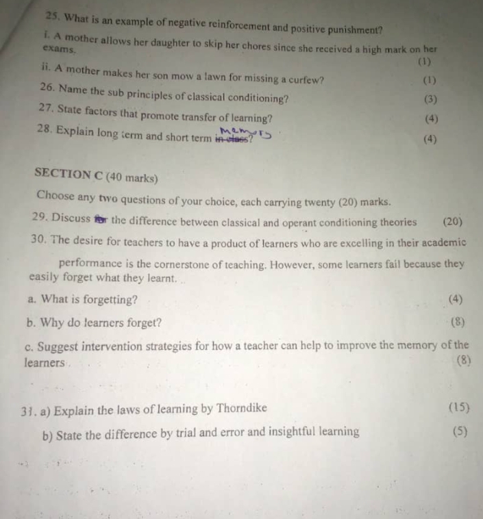 What is an example of negative reinforcement and positive punishment? 
i. A mother allows her daughter to skip her chores since she received a high mark on her 
exams. 
(1) 
ii. A mother makes her son mow a lawn for missing a curfew? (1) 
26. Name the sub principles of classical conditioning? (3) 
27. State factors that promote transfer of learning? 
(4) 
28. Explain long term and short term in class? 
(4) 
SECTION C (40 marks) 
Choose any two questions of your choice, each carrying twenty (20) marks. 
29. Discuss for the difference between classical and operant conditioning theories (20) 
30. The desire for teachers to have a product of learners who are excelling in their academic 
performance is the cornerstone of teaching. However, some learners fail because they 
easily forget what they learnt. .. 
a. What is forgetting? (4) 
b. Why do learners forget? (8) 
c. Suggest intervention strategies for how a teacher can help to improve the memory of the 
learners . 
(8) 
31. a) Explain the laws of learning by Thorndike (15) 
b) State the difference by trial and error and insightful learning (5)