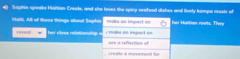 Sophie speaks Haitian Creole, and she loves the spicy seafood dishes and lively kompa music of
Haiti. All of these things about Sophie make an impact on her Haitian roots. They
reveal her close relationship w √ make an impact on
are a reflection of
create a movement for