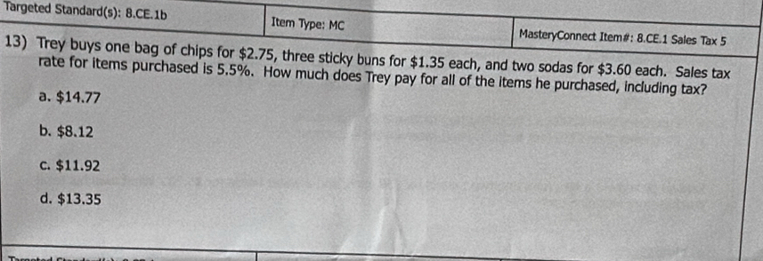 Targeted Standard(s): 8.CE.1b Item Type: MC MasteryConnect Item#: 8.CE.1 Sales Tax 5
13) Trey buys one bag of chips for $2.75, three sticky buns for $1.35 each, and two sodas for $3.60 each. Sales tax
rate for items purchased is 5.5%. How much does Trey pay for all of the items he purchased, including tax?
a. $14.77
b. $8.12
c. $11.92
d. $13.35