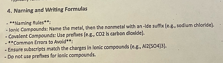 Naming and Writing Formulas 
- **Naming Rules**: 
- Ionic Compounds: Name the metal, then the nonmetal with an -ide suffix (e.g., sodium chloride). 
- Covalent Compounds: Use prefixes (e.g., CO2 is carbon dioxide). 
- **Common Errors to Avoid**: 
- Ensure subscripts match the charges in ionic compounds (e. g.,Al2(SO4)3). 
- Do not use prefixes for ionic compounds.