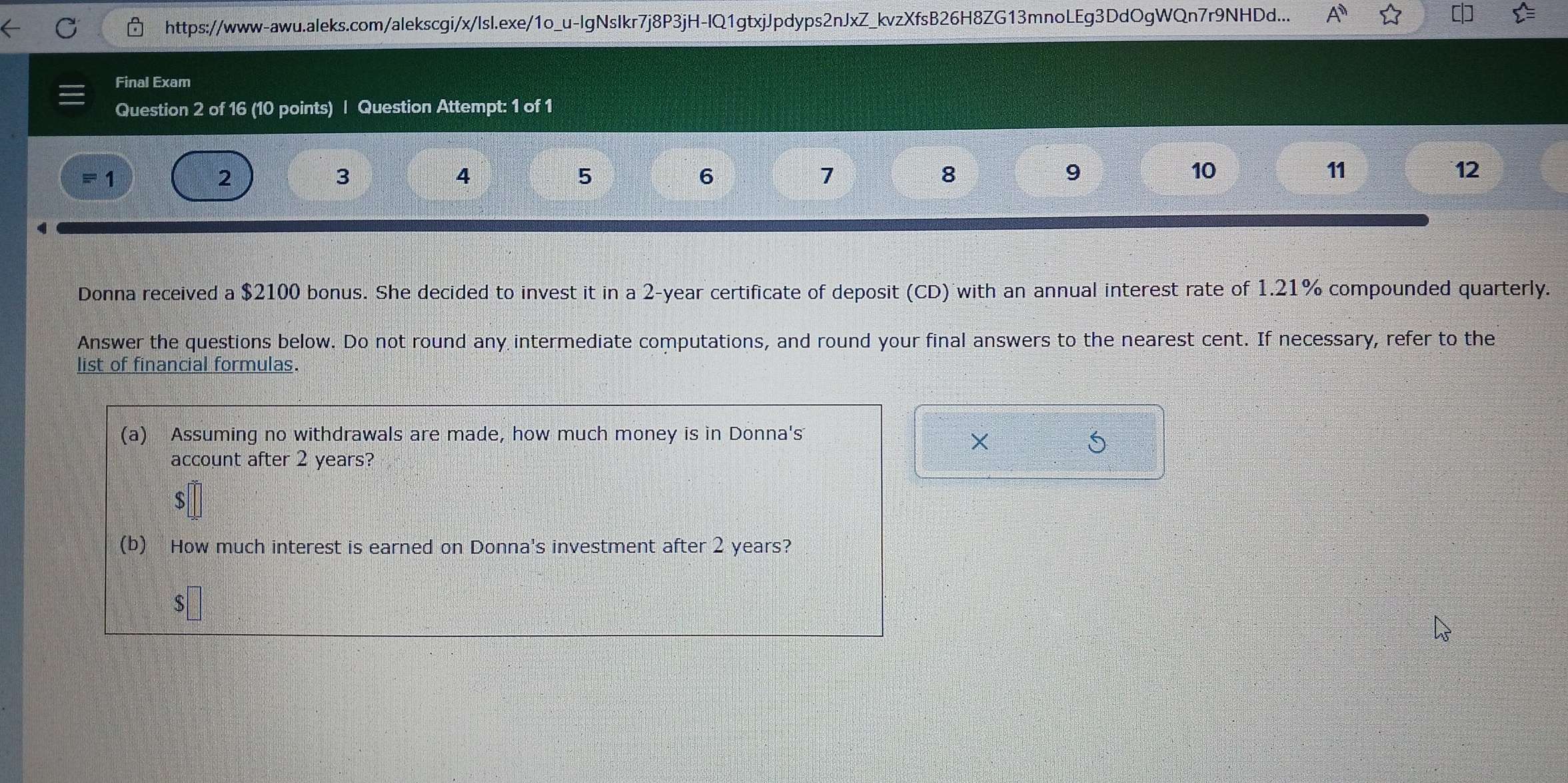 https://www-awu.aleks.com/alekscgi/x/IsI.exe/1o_u-IgNsIkr7j8P3jH-IQ1gtxjJpdyps2nJxZ_kvzXfsB26H8ZG13mnoLEg3DdOgWQn7r9NHDd... 
Final Exam 
Question 2 of 16 (10 points) | Question Attempt: 1 of 1 
1
2
3
4
5
6 
7 
8 
9 
10 
11 
12 
Donna received a $2100 bonus. She decided to invest it in a 2-year certificate of deposit (CD) with an annual interest rate of 1.21% compounded quarterly. 
Answer the questions below. Do not round any intermediate computations, and round your final answers to the nearest cent. If necessary, refer to the 
list of financial formulas. 
(a) Assuming no withdrawals are made, how much money is in Donna's 
× 
5 
account after 2 years? 
(b) How much interest is earned on Donna's investment after 2 years? 
S