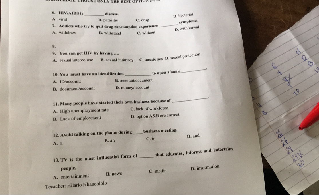 HIV/AIDS is _disease.
D. becterial
A. viral B. parasitic C. drug
_
symptoms.
7. Addicts who try to quit drug consumption experience
D. withdrawal
A. withdraw B. withstand C. without
8.
9. You can get HIV by having …
A. sexual intercourse B. sexual intimacy C. unsafe sex D. sexual protection
_.
10. You must have an identification _to open a bank
A. ID/account B. account/document
B. document/account D. money/ account
.
11. Many people have started their own business because of
_
A. High unemployment rate C. lack of workforce
B. Lack of employment D. option A&B are correct
12. Avoid talking on the phone during _business meeting.
A. a B. an C. in D. and
13. TV is the most influential form of _that educates, informs and entertains
people.
A. entertainment B. news C. media D. information
Tecacher: Hilário Nhancololo