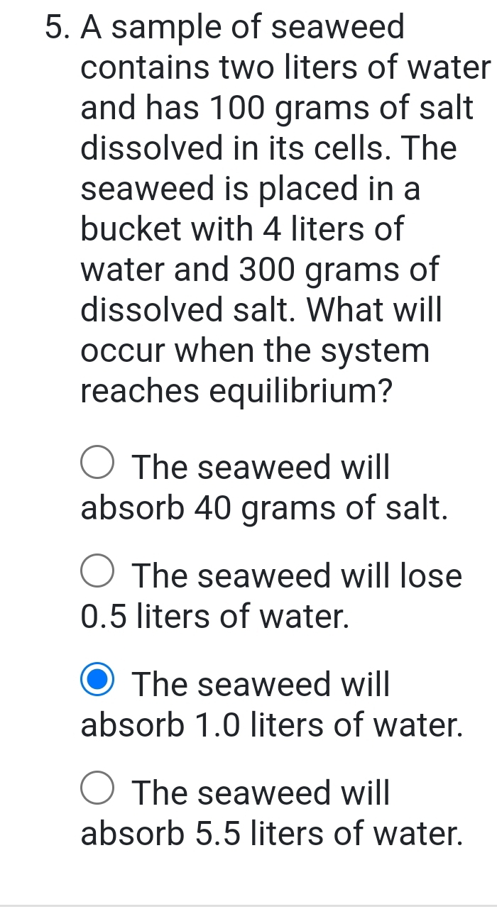 A sample of seaweed
contains two liters of water
and has 100 grams of salt
dissolved in its cells. The
seaweed is placed in a
bucket with 4 liters of
water and 300 grams of
dissolved salt. What will
occur when the system
reaches equilibrium?
The seaweed will
absorb 40 grams of salt.
The seaweed will lose
0.5 liters of water.
The seaweed will
absorb 1.0 liters of water.
The seaweed will
absorb 5.5 liters of water.