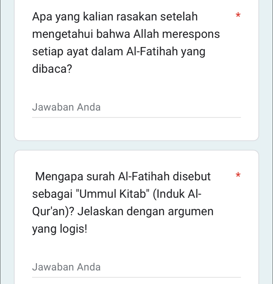 Apa yang kalian rasakan setelah 
* 
mengetahui bahwa Allah merespons 
setiap ayat dalam Al-Fatihah yang 
dibaca? 
Jawaban Anda 
Mengapa surah Al-Fatihah disebut * 
sebagai "Ummul Kitab" (Induk Al- 
Qur'an)? Jelaskan dengan argumen 
yang logis! 
Jawaban Anda