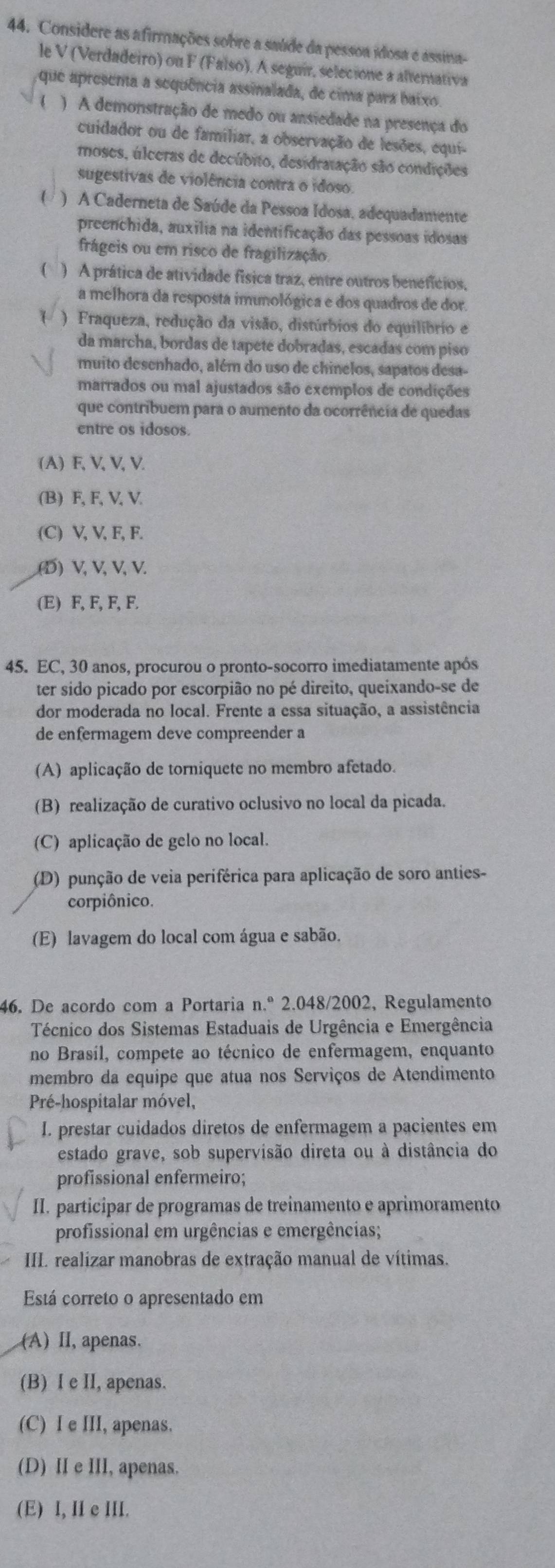 Considere as afirmações sobre a saúde da pessoa idosa é assina-
le V (Verdadeiro) on F (Falso). A seguir, selecione a alternativa
que apresena a sequência assinalada, de cima para baixo 
) A demonstração de medo ou ansiedade na presença do
cuidador ou de familiar, a observação de lesões, equi-
moses, úlceras de decúbito, desidratação são condições
sugestivas de violência contra o idoso.
( ) A Caderneta de Saúde da Pessoa Idosa, adequadamente
preenchida, auxília na identificação das pessoas idosas
frágeis ou em risco de fragilização.
 ) A prática de atividade física traz, entre outros benefícios,
a melhora da resposta imunológica e dos quadros de dor.
( )  Fraqueza, redução da visão, distúrbios do equilíbrio e
da marcha, bordas de tapete dobradas, escadas com piso
muito desenhado, além do uso de chinelos, sapatos desa-
marrados ou mal ajustados são exemplos de condições
que contribuem para o aumento da ocorrência de quedas
entre os idosos.
(A) F, V, V, V.
(B) F, F, V, V.
(C) V, V, F, F..(D) V, V, V, V.
(E) F, F, F, F.
45. EC, 30 anos, procurou o pronto-socorro imediatamente após
ter sido picado por escorpião no pé direito, queixando-se de
dor moderada no local. Frente a essa situação, a assistência
de enfermagem deve compreender a
(A) aplicação de torniquete no membro afetado.
(B) realização de curativo oclusivo no local da picada.
(C) aplicação de gelo no local.
(D) punção de veia periférica para aplicação de soro anties-
corpiônico.
(E) lavagem do local com água e sabão
46. De acordo com a Portaria n.º 2.048/2002, Regulamento
Técnico dos Sistemas Estaduais de Urgência e Emergência
no Brasíl, compete ao técnico de enfermagem, enquanto
membro da equipe que atua nos Serviços de Atendimento
Pré-hospitalar móvel,
I. prestar cuidados diretos de enfermagem a pacientes em
estado grave, sob supervisão direta ou à distância do
profissional enfermeiro;
II. participar de programas de treinamento e aprimoramento
profissional em urgências e emergências;
III. realizar manobras de extração manual de vítimas.
Está correto o apresentado em
(A) II, apenas.
(B) I e II, apenas.
(C) I e III, apenas.
(D) II e III, apenas.
(E) I, II e III.