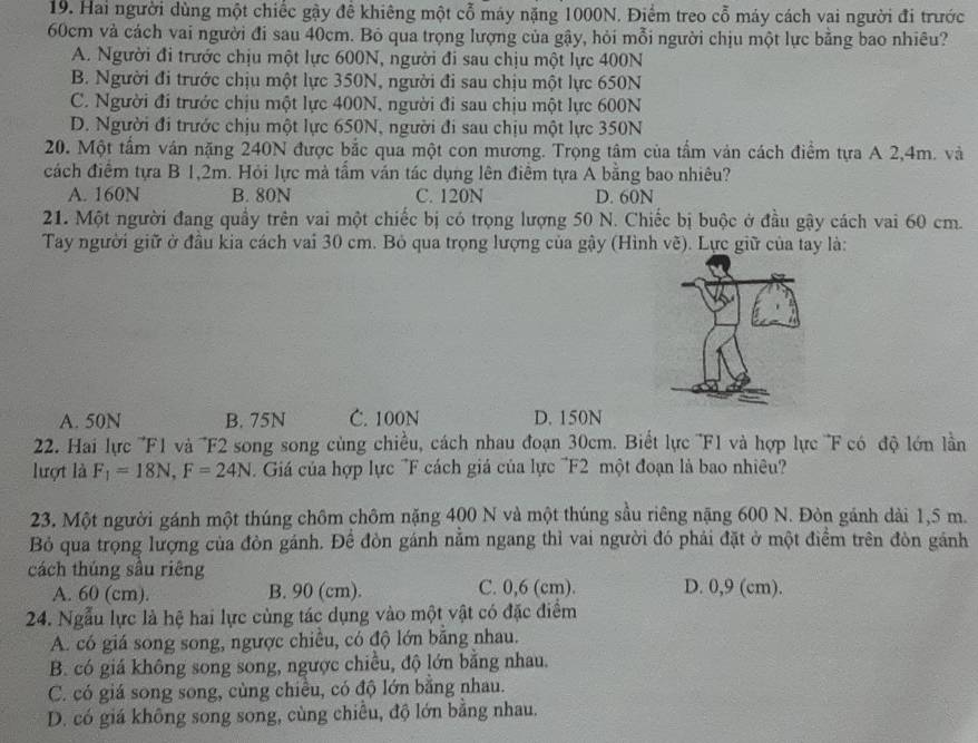 Hai người dùng một chiếc gậy đề khiêng một cỗ máy nặng 1000N. Điểm treo cỗ máy cách vai người đi trước
60cm và cách vai người đi sau 40cm. Bỏ qua trọng lượng của gậy, hỏi mỗi người chịu một lực bằng bao nhiêu?
A. Người đi trước chịu một lực 600N, người đi sau chịu một lực 400N
B. Người đi trước chịu một lực 350N, người đi sau chịu một lực 650N
C. Người đi trước chịu một lực 400N, người đi sau chịu một lực 600N
D. Người đi trước chịu một lực 650N, người đi sau chịu một lực 350N
20. Một tấm ván nặng 240N được bắc qua một con mương. Trọng tâm của tầm ván cách điểm ta A 2,4m. và
cách điểm tựa B 1,2m. Hỏi lực mà tầm ván tác dụng lên điểm tựa A bằng bao nhiêu?
A. 160N B. 80N C. 120N D. 60N
21. Một người đang quầy trên vai một chiếc bị có trọng lượng 50 N. Chiếc bị buộc ở đầu gậy cách vai 60 cm.
Tay người giữ ở đầu kia cách vai 30 cm. Bỏ qua trọng lượng của gậy (Hình vẽ). Lực giữ của tay là:
A. 50N B. 75N C. 100N D. 150N
22. Hai lực '''F1 và ''F2 song song cùng chiều, cách nhau đoạn 30cm. Biết lực '''F1 và hợp lực ''F có độ lớn lần'
lượt là F_1=18N,F=24N Giá của hợp lực "F cách giá của lực 'F2 một đoạn là bao nhiêu'
23. Một người gánh một thúng chôm chôm nặng 400 N và một thúng sầu riêng nặng 600 N. Đòn gánh dài 1,5 m.
Bỏ qua trọng lượng của đòn gánh. Để đòn gánh nằm ngang thì vai người đó phải đặt ở một điểm trên đòn gánh
cách thúng sâu riêng
A. 60 (cm). B. 90 (cm). C. 0,6 (cm). D. 0,9 (cm).
24. Ngẫu lực là hệ hai lực cùng tác dụng vào một vật có đặc điểm
A. có giá song song, ngược chiều, có độ lớn bằng nhau.
B. có giá không song song, ngược chiều, độ lớn bằng nhau.
C. có giá song song, cùng chiều, có độ lớn bằng nhau.
D. có giá không song song, cùng chiều, độ lớn bằng nhau.