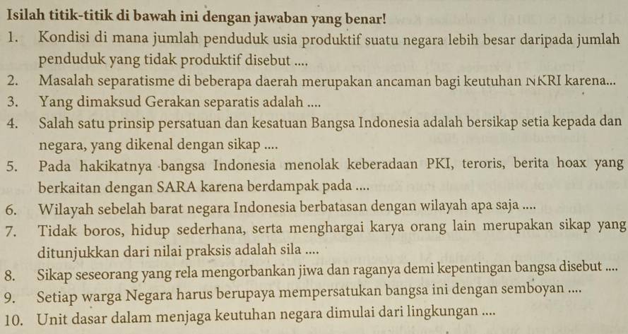 Isilah titik-titik di bawah ini dengan jawaban yang benar! 
1. Kondisi di mana jumlah penduduk usia produktif suatu negara lebih besar daripada jumlah 
penduduk yang tidak produktif disebut .... 
2. Masalah separatisme di beberapa daerah merupakan ancaman bagi keutuhan NKRI karena... 
3. Yang dimaksud Gerakan separatis adalah .... 
4. Salah satu prinsip persatuan dan kesatuan Bangsa Indonesia adalah bersikap setia kepada dan 
negara, yang dikenal dengan sikap .... 
5. Pada hakikatnya bangsa Indonesia menolak keberadaan PKI, teroris, berita hoax yang 
berkaitan dengan SARA karena berdampak pada .... 
6. Wilayah sebelah barat negara Indonesia berbatasan dengan wilayah apa saja .... 
7. Tidak boros, hidup sederhana, serta menghargai karya orang lain merupakan sikap yang 
ditunjukkan dari nilai praksis adalah sila .... 
8. Sikap seseorang yang rela mengorbankan jiwa dan raganya demi kepentingan bangsa disebut .... 
9. Setiap warga Negara harus berupaya mempersatukan bangsa ini dengan semboyan .... 
10. Unit dasar dalam menjaga keutuhan negara dimulai dari lingkungan ....