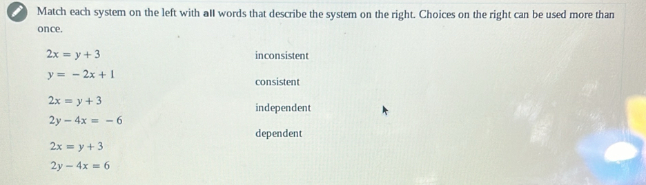 Match each system on the left with aIl words that describe the system on the right. Choices on the right can be used more than
once.
2x=y+3 inconsistent
y=-2x+1
consistent
2x=y+3
independent
2y-4x=-6
dependent
2x=y+3
2y-4x=6