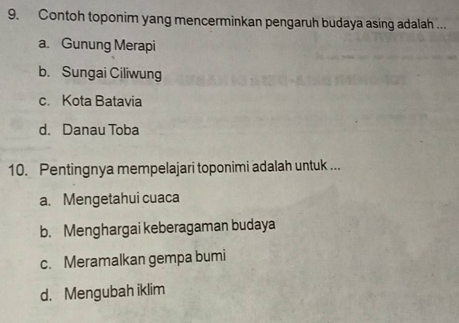 Contoh toponim yang mencerminkan pengaruh budaya asing adalah ...
a. Gunung Merapi
b. Sungai Ciliwung
c. Kota Batavia
d. Danau Toba
10. Pentingnya mempelajari toponimi adalah untuk ...
a. Mengetahui cuaca
b. Menghargai keberagaman budaya
c. Meramalkan gempa bumi
d. Mengubah iklim