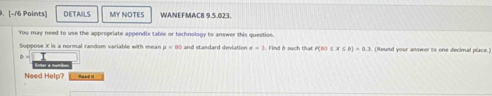 DETAILS MY NOTES WANEFMAC8 9.5.023. 
You may need to use the appropriate appendix table or technology to answer this question. 
Suppose X is a normal random variable with mean mu =80 and standard deviation sigma =3. Find b such that P(80≤ X≤ b)=0.3. (Round your answer to one decimal place.)
b=□
Enter a number. 
Need Help? Read lit