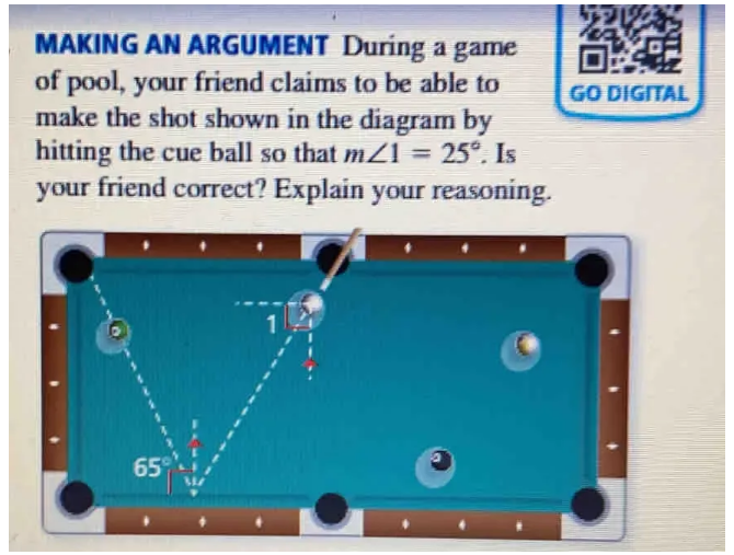 MAKING AN ARGUMENT During a game
of pool, your friend claims to be able to GO DIGITAL
make the shot shown in the diagram by
hitting the cue ball so that m∠ 1=25°. Is
your friend correct? Explain your reasoning.