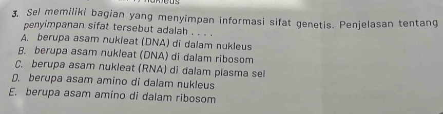 Sel memiliki bagian yang menyimpan informasi sifat genetis. Penjelasan tentang
penyimpanan sifat tersebut adalah . . . .
A. berupa asam nukleat (DNA) di dalam nukleus
B. berupa asam nukleat (DNA) di dalam ribosom
C. berupa asam nukleat (RNA) di dalam plasma sel
D. berupa asam amino di dalam nukleus
E. berupa asam amino di dalam ribosom