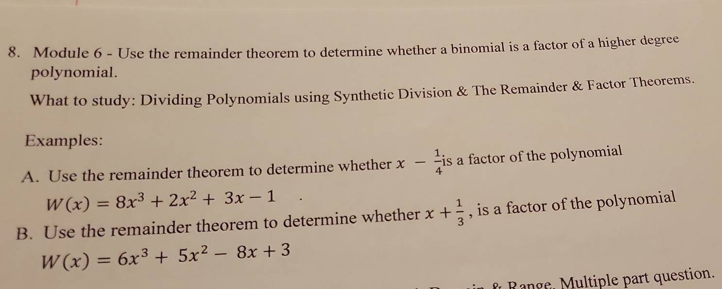 Module 6 - Use the remainder theorem to determine whether a binomial is a factor of a higher degree 
polynomial. 
What to study: Dividing Polynomials using Synthetic Division & The Remainder & Factor Theorems. 
Examples: 
A. Use the remainder theorem to determine whether x- 1/4 is a factor of the polynomial
W(x)=8x^3+2x^2+3x-1
B. Use the remainder theorem to determine whether x+ 1/3  , is a factor of the polynomial
W(x)=6x^3+5x^2-8x+3
f Range. Multiple part question.