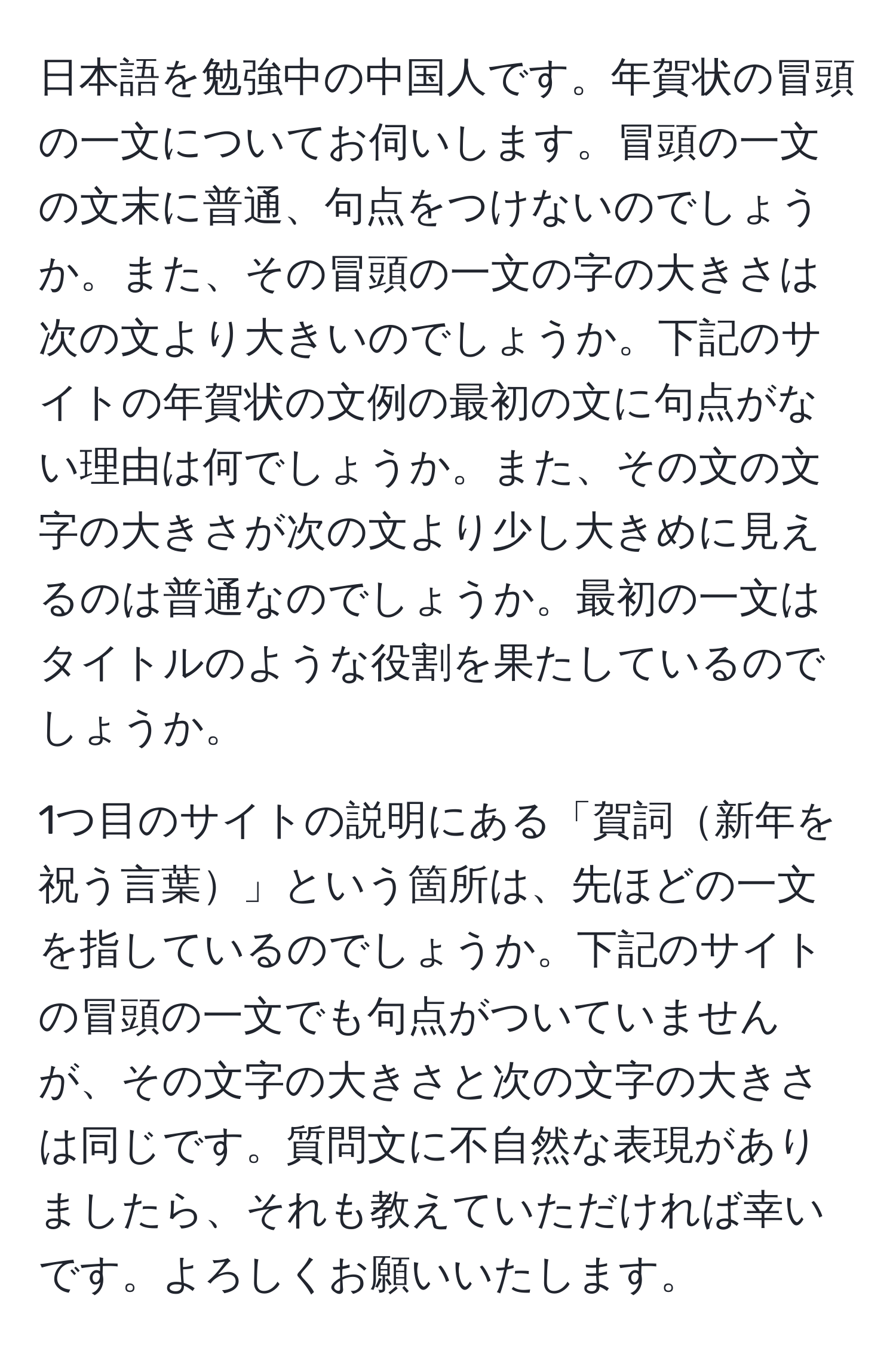 日本語を勉強中の中国人です。年賀状の冒頭の一文についてお伺いします。冒頭の一文の文末に普通、句点をつけないのでしょうか。また、その冒頭の一文の字の大きさは次の文より大きいのでしょうか。下記のサイトの年賀状の文例の最初の文に句点がない理由は何でしょうか。また、その文の文字の大きさが次の文より少し大きめに見えるのは普通なのでしょうか。最初の一文はタイトルのような役割を果たしているのでしょうか。

1つ目のサイトの説明にある「賀詞新年を祝う言葉」という箇所は、先ほどの一文を指しているのでしょうか。下記のサイトの冒頭の一文でも句点がついていませんが、その文字の大きさと次の文字の大きさは同じです。質問文に不自然な表現がありましたら、それも教えていただければ幸いです。よろしくお願いいたします。