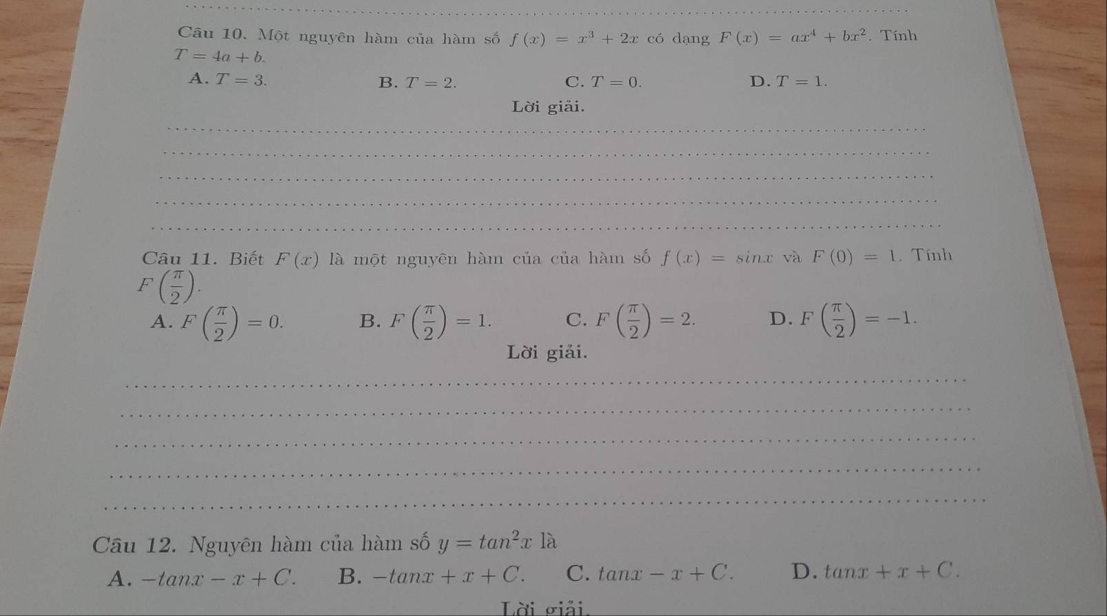 Một nguyên hàm của hàm số f(x)=x^3+2x có dạng F(x)=ax^4+bx^2. Tính
T=4a+b.
A. T=3. B. T=2. C. T=0. D. T=1. 
Lời giải.
_
_
_
_
_
Câu 11. Biết F(x) là một nguyên hàm của của hàm số f(x)=sin x và F(0)=1. Tính
F( π /2 ).
A. F( π /2 )=0. F( π /2 )=1. C. F( π /2 )=2. D. F( π /2 )=-1. 
B.
Lời giải.
_
_
_
_
_
Câu 12. Nguyên hàm của hàm số y=tan^2x1lambda
A. -tan x-x+C. B. -tan x+x+C. C. tan x-x+C. D. tan x+x+C. 
Lời giải.