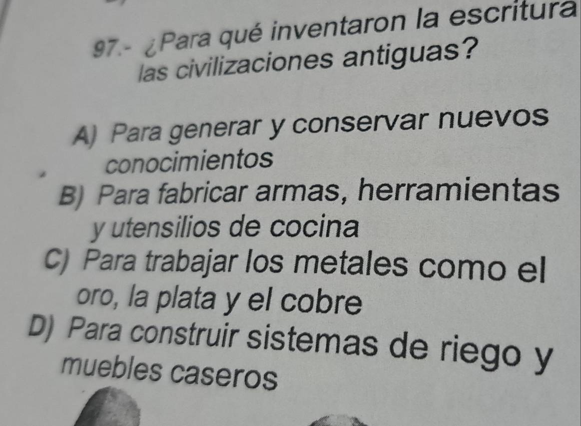 97.- ¿Para qué inventaron la escritura
las civilizaciones antiguas?
A) Para generar y conservar nuevos
conocimientos
B) Para fabricar armas, herramientas
y utensilios de cocina
C) Para trabajar los metales como el
oro, la plata y el cobre
D) Para construir sistemas de riego y
muebles caseros