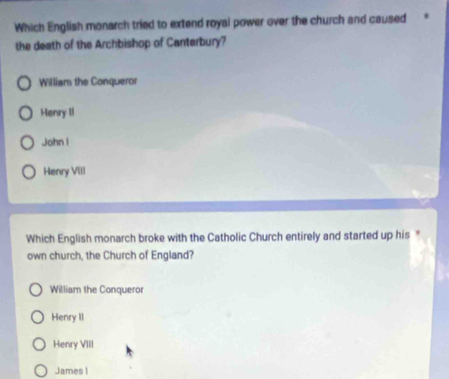 Which English monarch tried to extend royal power over the church and caused
the death of the Archbishop of Canterbury?
William the Conqueror
Henry II
John l
Henry VIII
Which English monarch broke with the Catholic Church entirely and started up his *
own church, the Church of England?
William the Conqueror
Henry II
Henry VIII
James I