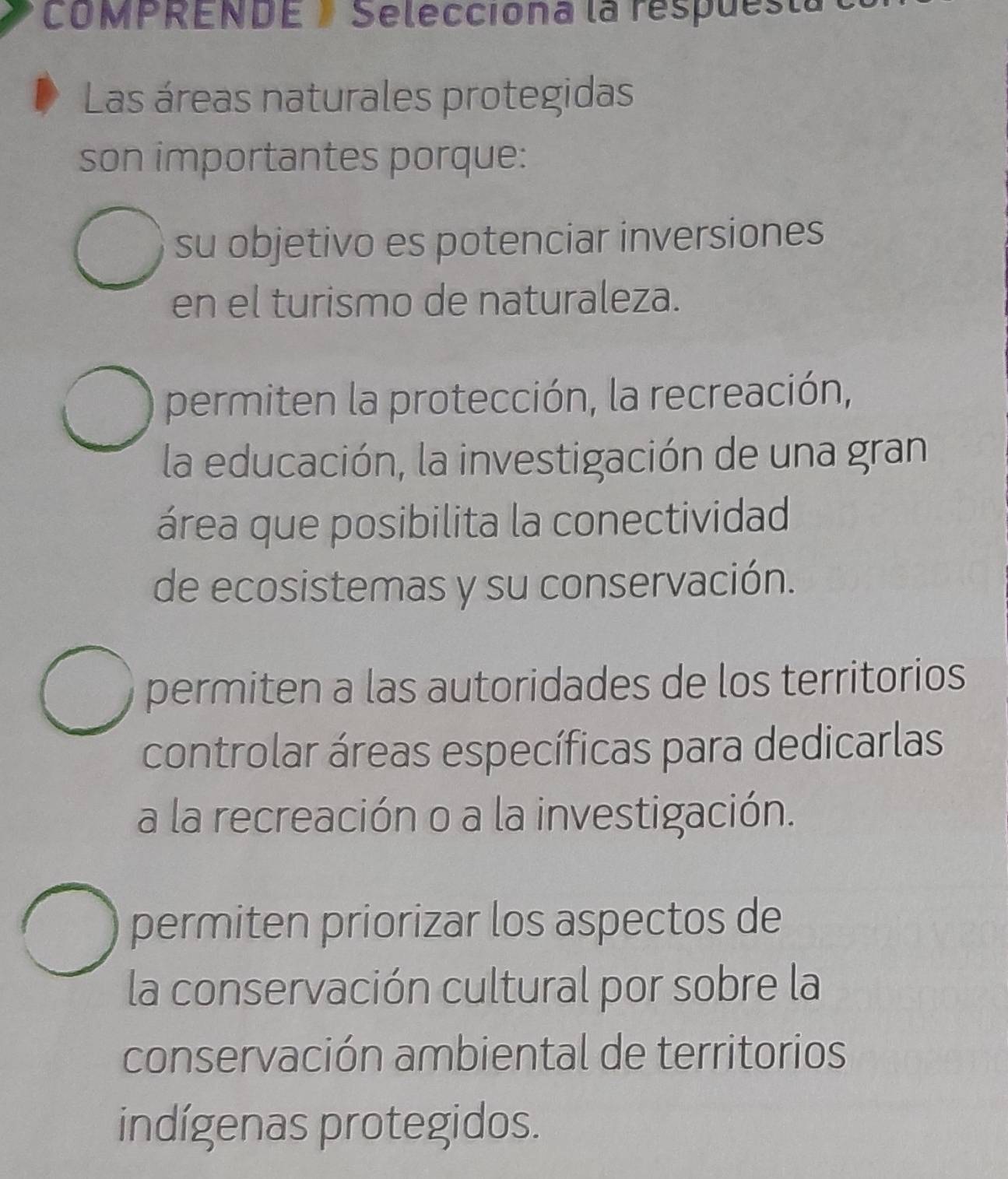 COMPRENDE/ Selecciona la respuesta
Las áreas naturales protegidas
son importantes porque:
su objetivo es potenciar inversiones
en el turismo de naturaleza.
permiten la protección, la recreación,
la educación, la investigación de una gran
área que posibilita la conectividad
de ecosistemas y su conservación.
permiten a las autoridades de los territorios
controlar áreas específicas para dedicarlas
a la recreación o a la investigación.
permiten priorizar los aspectos de
la conservación cultural por sobre la
conservación ambiental de territorios
indígenas protegidos.