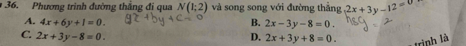 Phương trình dường thăng đi qua N(1;2) và song song với đường thắng 2x+3y-12=0
A. 4x+6y+1=0. B. 2x-3y-8=0.
C. 2x+3y-8=0. D. 2x+3y+8=0. 
trình là