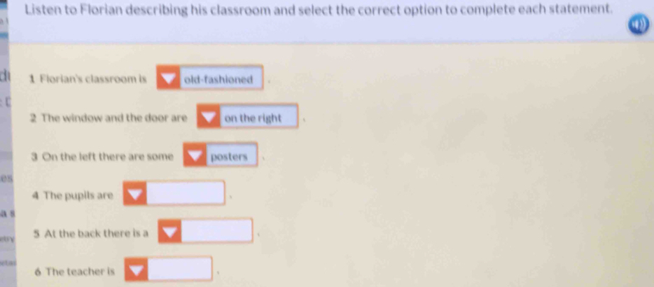 Listen to Florian describing his classroom and select the correct option to complete each statement. 
1 Florian's classroom is old-fashioned 
U 
2 The window and the door are on the right 
3 On the left there are some posters 
es 
4 The pupils are 
a 8
5 At the back there is a 
etar 
6 The teacher is