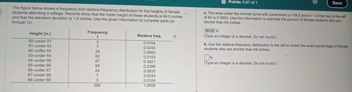 Points: 0.67 of 1 Save 
The figure below shows a frequency and relative-frequency distribution for the heights of female a. The area under the normal curve with parameters mu =64.5 and σ = 1.9 that lies to the left 
students attending a college. Records show that the mean height of these students is 64.5 inches of 64 is 0.3952. Use this information to estimate the percent of female students who are 
and that the standard deviation is 1.9 inches. Use the given information to complete parts (a) shorter than 64 inches. 
through (c).
39 52 %
(Type an integer or a decimal. Do not round.) 
b. Use the relative-frequency distribution to the left to obtain the exact percentage of female 
students who are shorter than 64 inches.
%
(Type an integer or a decimal. Do not round.)