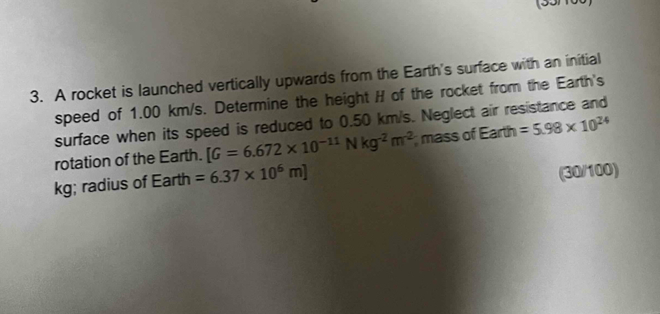 A rocket is launched vertically upwards from the Earth's surface with an initial 
speed of 1.00 km/s. Determine the height H of the rocket from the Earth's 
surface when its speed is reduced to 0.50 km/s. Neglect air resistance and 
rotation of the Earth. [G=6.672* 10^(-11)Nkg^(-2)m^(-2) mass of Earth =5.98* 10^(24)
kg; radius of Earth =6.37* 10^6m]
(30/100)