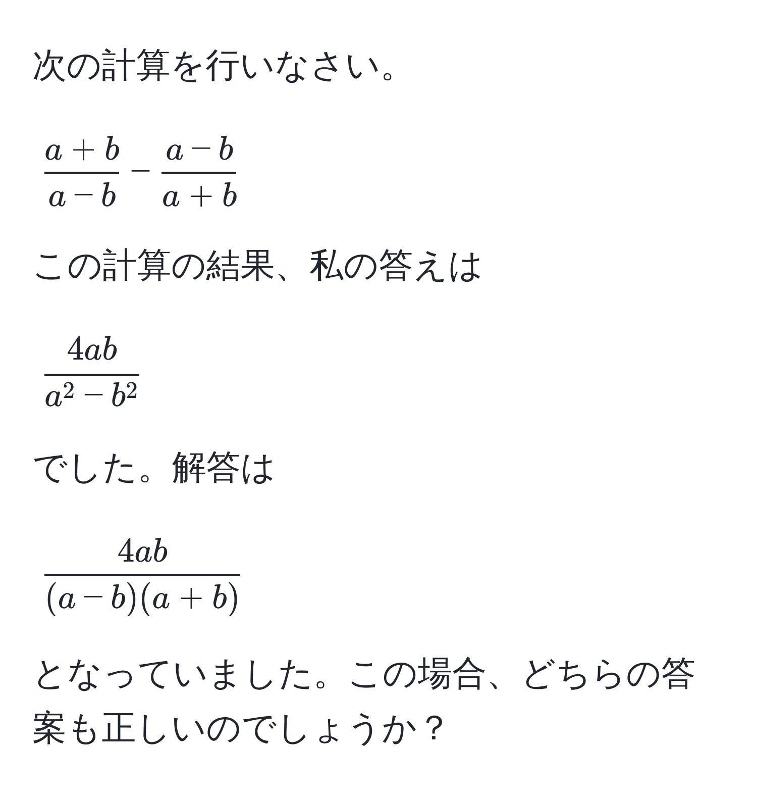 次の計算を行いなさい。  
[
 (a + b)/a - b  -  (a - b)/a + b 
]

この計算の結果、私の答えは  
[
frac4aba^(2 - b^2)
]  
でした。解答は  
[
 4ab/(a - b)(a + b) 
]  
となっていました。この場合、どちらの答案も正しいのでしょうか？