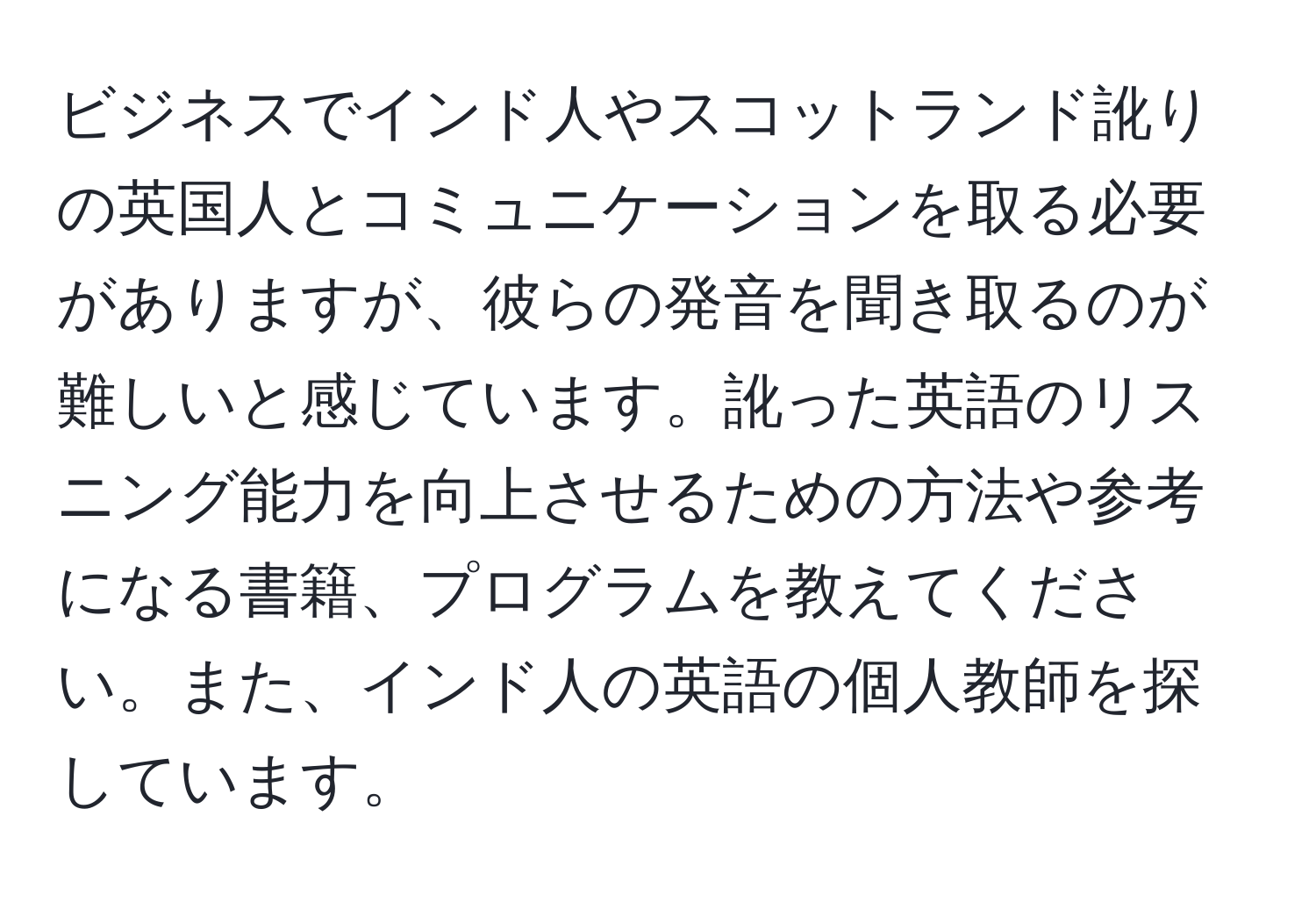 ビジネスでインド人やスコットランド訛りの英国人とコミュニケーションを取る必要がありますが、彼らの発音を聞き取るのが難しいと感じています。訛った英語のリスニング能力を向上させるための方法や参考になる書籍、プログラムを教えてください。また、インド人の英語の個人教師を探しています。