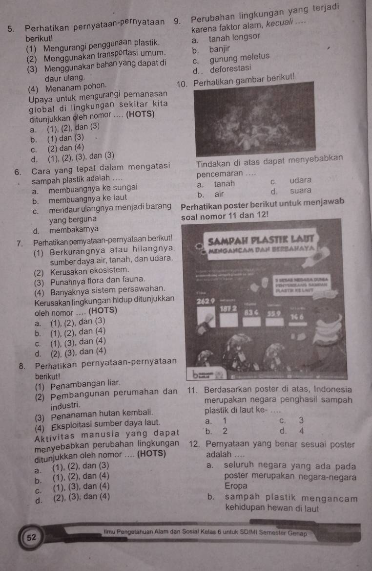 Perhatikan pernyataan-pernyataan 9. Perubahan lingkungan yang terjadi
karena faktor alam, kecuali ....
berikut!
(1) Mengurangi penggunaan plastik. a. tanah longsor
(2) Menggunakan transportasi umum. b. banjir
(3) Menggunakan bahan yang dapat di c. gunung meletus
daur ulang. d. deforestasi
(4) Menanam pohon. 10gambar berikut!
Upaya untuk mengurangi pemanasan
global di lingkungan sekitar kita
ditunjukkan oleh nomor .... (HOTS)
a. (1), (2), dan (3)
b. (1) dan (3)
c. (2) dan (4)
d. (1), (2), (3), dan (3)
6. Cara yang tepat dalam mengatasi Tindakan di atas dapat menyebakan
sampah plastik adalah .... pencemaran ....
a. membuangnya ke sungai a. tanah c. udara
b. membuangnya ke laut b. air d. suara
c. mendaur ulangnya menjadi barang  Perhatikan poster berikut untuk menjawab
yang berguna 12!
d. membakarnya
7. Perhatikan pemyataan-pernyataan berikut!
(1) Berkurangnya atau hilangnya
sumber daya air, tanah, dan udara.
(2) Kerusakan ekosistem.
(3) Punahnya flora dan fauna.
(4) Banyaknya sistem persawahan. 
Kerusakan lingkungan hidup ditunjukkan
oleh nomor .... (HOTS) 
a. (1), (2), dan (3)
b. (1), (2), dan (4)
c. (1), (3), dan (4)
d. (2), (3), dan (4)
8. Perhatikan pernyataan-pernyataan
berikut!
(1) Penambangan liar.
(2) Pembangunan perumahan dan 11. Berdasarkan poster di atas, Indonesia
merupakan negara penghasil sampah
industri.
(3) Penanaman hutan kembali. plastik di laut ke-_
(4) Eksploitasi sumber daya laut. a. 1 c. 3
Aktivitas manusia yang dapat b. 2 d. 4
menyebabkan perubahan lingkungan 12. Pernyataan yang benar sesuai poster
ditunjukkan oleh nomor .... (HOTS) adalah ....
a. (1), (2), dan (3) a. seluruh negara yang ada pada
b. (1), (2), dan (4) poster merupakan negara-negara
c. (1), (3), dan (4) Eropa
d. (2), (3), dan (4) b. sampah plastik mengancam
kehidupan hewan di laut
Ilmu Pengetahuan Alam dan Sosial Kelas 6 untuk SD/MI Semester Genap
52