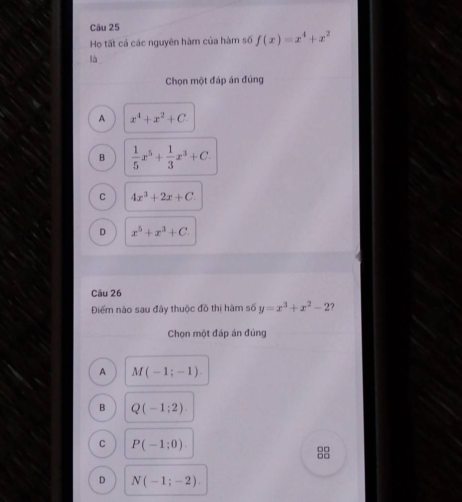 Họ tất cá các nguyên hàm của hàm số f(x)=x^4+x^2
là
Chọn một đáp án đúng
A x^4+x^2+C.
B  1/5 x^5+ 1/3 x^3+C.
C 4x^3+2x+C.
D x^5+x^3+C. 
Câu 26
Điểm nào sau đây thuộc đồ thị hàm số y=x^3+x^2-2 ?
Chọn một đáp án đúng
A M(-1;-1).
B Q(-1;2).
C P(-1;0). 
□□
□ □
D N(-1;-2).