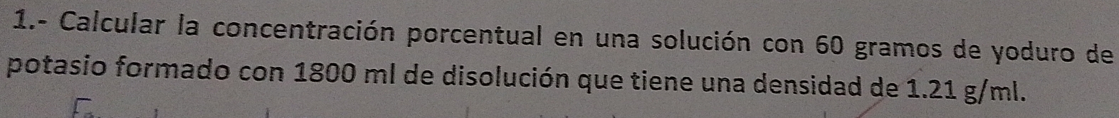 1.- Calcular la concentración porcentual en una solución con 60 gramos de yoduro de 
potasio formado con 1800 ml de disolución que tiene una densidad de 1.21 g/ml.