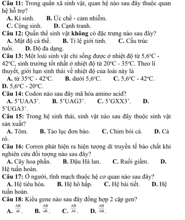 Trong quần xã sinh vật, quan hệ nào sau đây thuộc quan
hệ hỗ trợ?
A. Kí sinh. B. Ức chế - cảm nhiễm.
C. Cộng sinh. D. Cạnh tranh.
Câu 12: Quần thể sinh vật không có đặc trưng nào sau đây?
A. Mật độ cá thể. B. Tỉ lệ giới tinh. C. Cấu trúc
tuổi. D. Độ đa dạng.
Câu 13: Một loài sinh vật chi sống được ở nhiệt độ từ 5,6°C-
42°C , sinh trưởng tốt nhất ở nhiệt độ từ 20°C-35°C. Theo lí
thuyết, giới hạn sinh thái về nhiệt độ của loài này là
A. từ 35°C-42°C. B. dưới 5,6°C. C. 5,6°C-42°C.
D. 5,6°C-20°C.
Câu 14: Codon nào sau đây mã hóa amino acid?
A. 5 'UAA3'. B. 5’UAG3’. C. 5’GXX3’. D.
5' UGA3’.
Câu 15: Trong hệ sinh thái, sinh vật nào sau đây thuộc sinh vật
sản xuất?
A. Tôm. B. Tảo lục đơn bào. C. Chim bói cá. D. Cá
rô.
Câu 16: Corren phát hiện ra hiện tượng di truyền tế bào chất khi
nghiên cứu đôi tượng nào sau đây?
A. Cây hoa phần. B. Đậu Hà lan. C. Ruồi giấm. D.
Hệ tuần hoàn.
Câu 17: Ở người, tĩnh mạch thuộc hệ cơ quan nào sau đây?
A. Hệ tiêu hóa. B. Hệ hô hập. C. Hệ bài tiết. D. Hệ
tuần hoàn.
Câu 18: Kiểu gene nào sau đây đồng hợp 2 cặp gen?
A.  AB/ab . B.  AB/aB _. C.  AB/Ab . D.  AB/AB _.