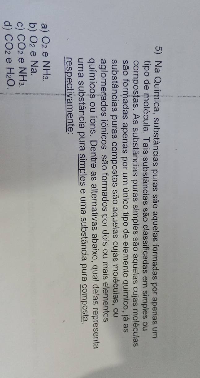 Na Química, substâncias puras são aquelas formadas por apenas um
tipo de molécula. Tais substâncias são classificadas em simples ou
compostas. As substâncias puras simples são aquelas cujas moléculas
são formadas apenas por um único tipo de elemento químico, já as
substâncias puras compostas são aquelas cujas moléculas, ou
aglomerados iônicos, são formados por dois ou mais elementos
químicos ou íons. Dentre as alternativas abaixo, qual delas representa
uma substância pura simples e uma substância pura composta,
respectivamente:
a) O_2 e NH3.
b) O_2 e Na.
c) CO_2 e NH_3.
d) CO_2 e H_2O.