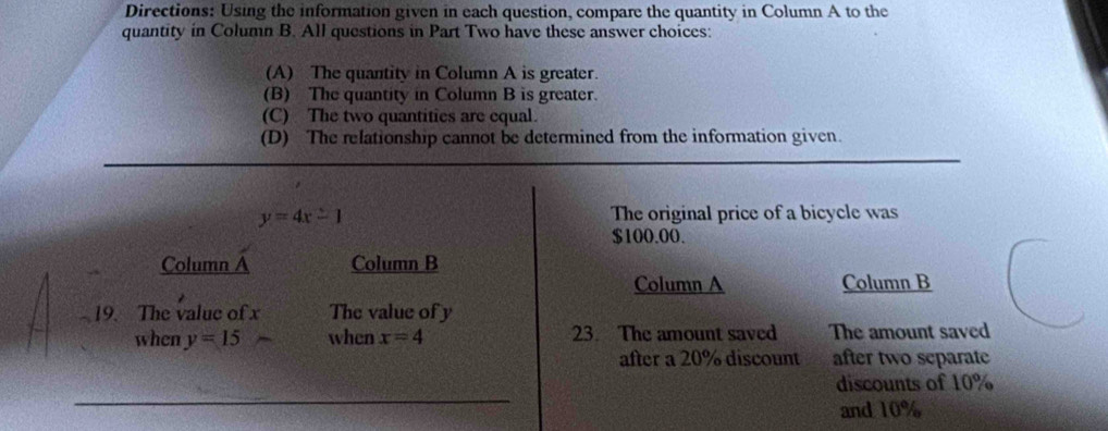 Directions: Using the information given in each question, compare the quantity in Column A to the
quantity in Column B. All questions in Part Two have these answer choices:
(A) The quantity in Column A is greater.
(B) The quantity in Column B is greater.
(C) The two quantities are equal.
(D) The relationship cannot be determined from the information given.
y=4x-1 The original price of a bicycle was
$100.00.
Column a Column B
Column A Column B
19. The value of x The value of y
when y=15 when x=4 23. The amount saved The amount saved
after a 20% discount after two separate
discounts of 10%
and 10%