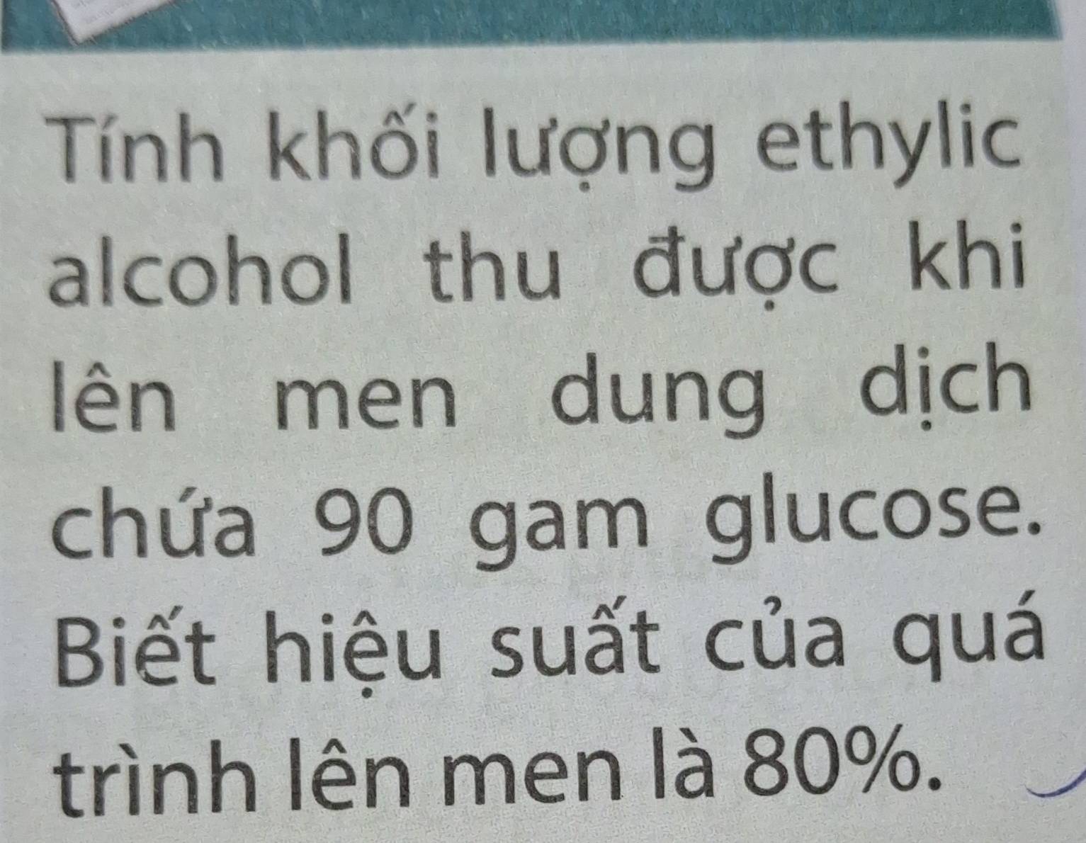 Tính khối lượng ethylic 
alcohol thu được khi 
lên men dung dịch 
chứa 90 gam glucose. 
Biết hiệu suất của quá 
trình lên men là 80%.