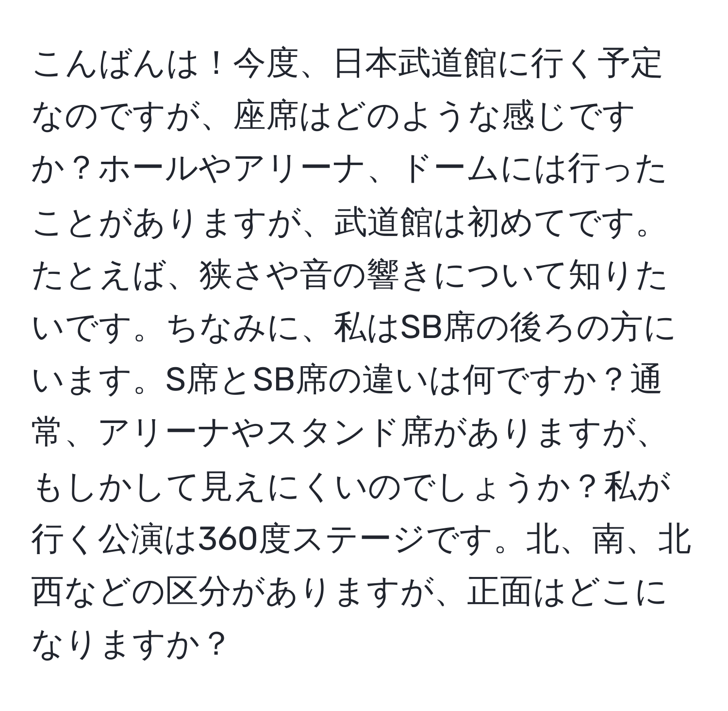 こんばんは！今度、日本武道館に行く予定なのですが、座席はどのような感じですか？ホールやアリーナ、ドームには行ったことがありますが、武道館は初めてです。たとえば、狭さや音の響きについて知りたいです。ちなみに、私はSB席の後ろの方にいます。S席とSB席の違いは何ですか？通常、アリーナやスタンド席がありますが、もしかして見えにくいのでしょうか？私が行く公演は360度ステージです。北、南、北西などの区分がありますが、正面はどこになりますか？