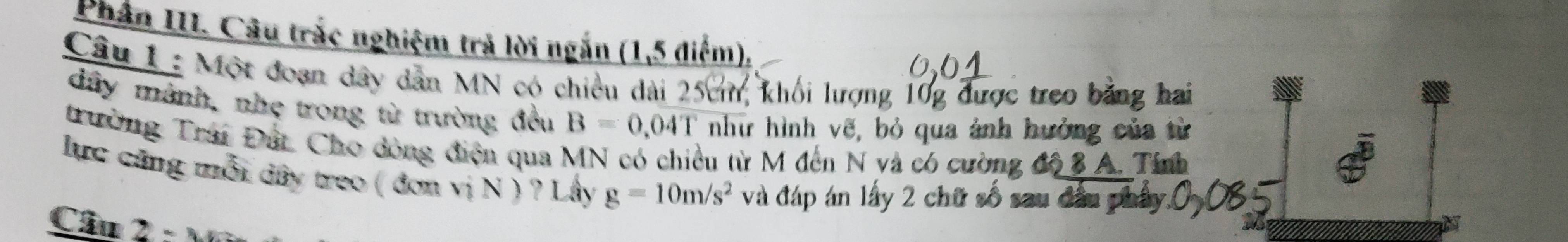 Phân III. Câu trắc nghiệm trả lời ngắn (1,5 điểm), 
Câu 1 : Một đoạn dây dân MN có chiều dài 25cm, khối lượng 10g được treo bằng hai 
đây mành, nhẹ trong từ trường đều B=0.04T như hình vẽ, bỏ qua ảnh hưởng của từ 
trường Trai Đất Cho dòng điện qua MN có chiều từ M đến N và có cường độ 3 A. Tính 
lực cũng mỗi dây treo ( đơn vị N ) ? Lây g=10m/s^2 và đáp án lấy 2 chữ số sau ở 
Câu 2 : Mi