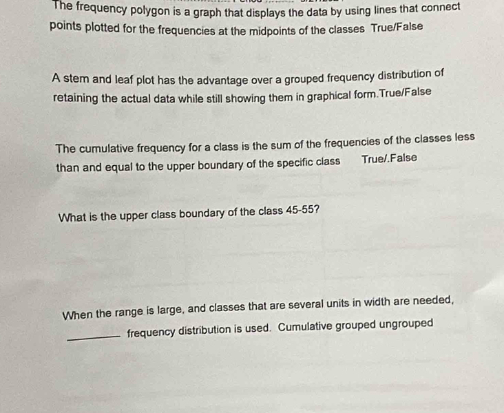 The frequency polygon is a graph that displays the data by using lines that connect 
points plotted for the frequencies at the midpoints of the classes True/False 
A stem and leaf plot has the advantage over a grouped frequency distribution of 
retaining the actual data while still showing them in graphical form.True/False 
The cumulative frequency for a class is the sum of the frequencies of the classes less 
than and equal to the upper boundary of the specific class True/.False 
What is the upper class boundary of the class 45-55? 
When the range is large, and classes that are several units in width are needed, 
_frequency distribution is used. Cumulative grouped ungrouped