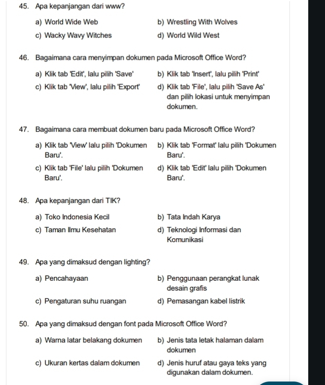 Apa kepanjangan dari www?
a) World Wide Web b) Wrestling With Wolves
c) Wacky Wavy Witches d) World Wild West
46. Bagaimana cara menyimpan dokumen pada Microsoft Office Word?
a) Klik tab 'Edit', lalu pilih 'Save' b) Klik tab 'Insert', lalu pilih 'Print'
c) Klik tab 'View', lalu pilih 'Export' d) Klik tab 'File', lalu pilih 'Save As'
dan pilih lokasi untuk menyimpan
dokumen.
47. Bagaimana cara membuat dokumen baru pada Microsoft Office Word?
a) Klik tab 'View' lalu pilih 'Dokumen b) Klik tab 'Format' lalu pilih 'Dokumen
Baru'. Baru'.
c) Klik tab 'File' lalu pilih 'Dokumen d) Klik tab 'Edit' lalu pilih 'Dokumen
Baru'. Baru'.
48. Apa kepanjangan dari TIK?
a) Toko Indonesia Kecil b) Tata Indah Karya
c) Taman Ilmu Kesehatan d) Teknologi Informasi dan
Komunikasi
49. Apa yang dimaksud dengan lighting?
a) Pencahayaan b) Penggunaan perangkat lunak
desain grafis
c) Pengaturan suhu ruangan d) Pemasangan kabel listrik
50. Apa yang dimaksud dengan font pada Microsoft Office Word?
a) Warna latar belakang dokumen b) Jenis tata letak halaman dalam
dokumen
c) Ukuran kertas dalam dokumen d) Jenis huruf atau gaya teks yang
digunakan dalam dokumen.