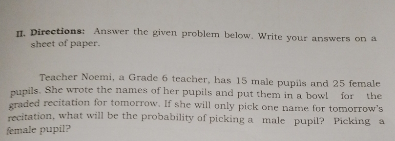 Directions: Answer the given problem below. Write your answers on a 
sheet of paper. 
Teacher Noemi, a Grade 6 teacher, has 15 male pupils and 25 female 
pupils. She wrote the names of her pupils and put them in a bowl for the 
graded recitation for tomorrow. If she will only pick one name for tomorrow’s 
recitation, what will be the probability of picking a male pupil? Picking a 
female pupil?