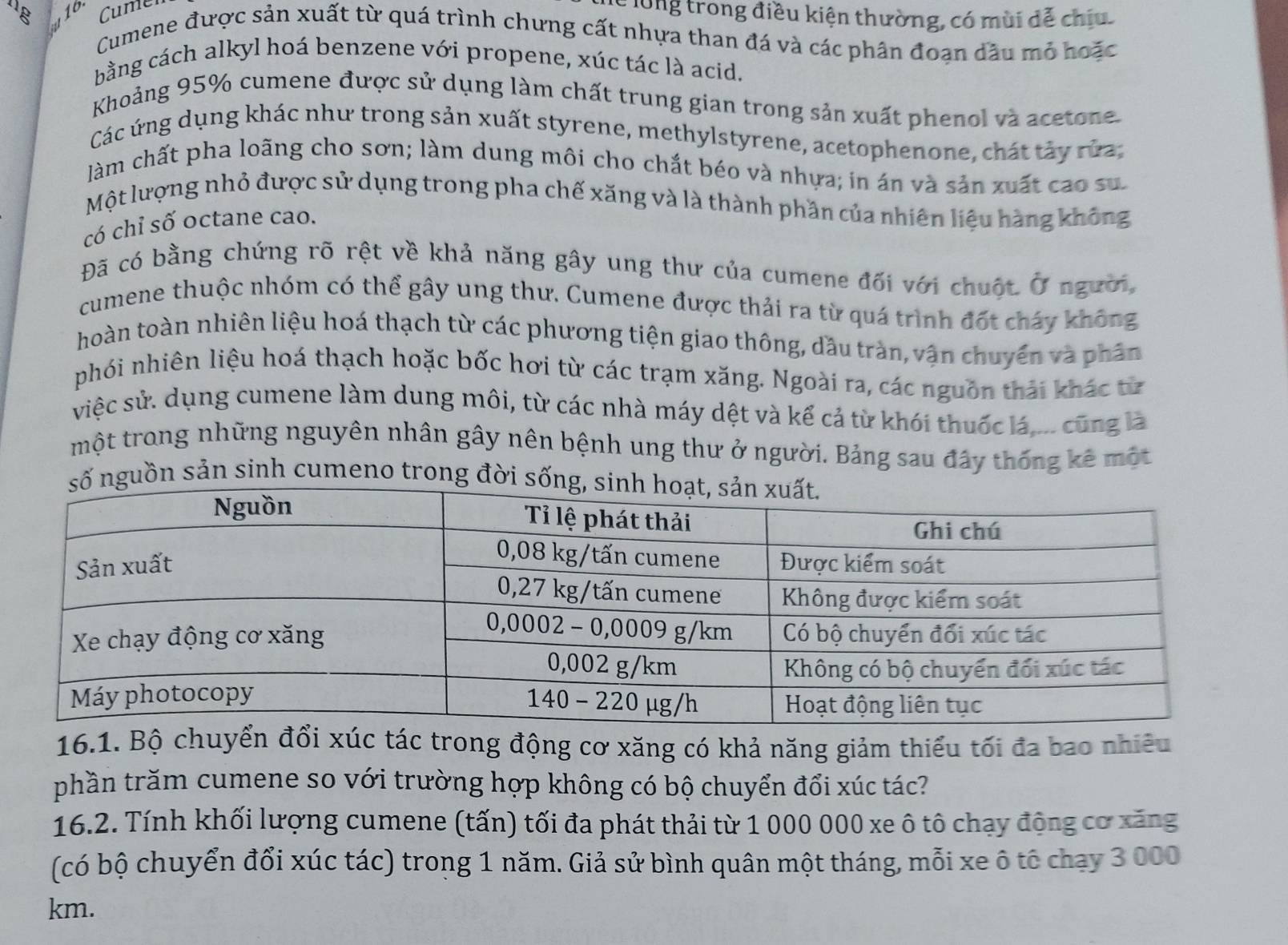 Cumer
lễ long trong điều kiện thường, có mùi dễ chiu
Cumene được sản xuất từ quá trình chưng cất nhựa than đá và các phân đoạn dầu mỏ hoặc
bằng cách alkyl hoá benzene với propene, xúc tác là acid.
Khoảng 95% cumene được sử dụng làm chất trung gian trong sản xuất phenol và acetone.
Các ứng dụng khác như trong sản xuất styrene, methylstyrene, acetophenone, chát tảy rửa;
Jàm chất pha loãng cho sơn; làm dung môi cho chắt béo và nhựa; in án và sản xuất cao su
Một lượng nhỏ được sử dụng trong pha chế xăng và là thành phần của nhiên liệu hàng không
có chỉ số octane cao.
Đã có bằng chứng rõ rệt về khả năng gây ung thư của cumene đối với chuột Ở người,
cumene thuộc nhóm có thể gây ung thư. Cumene được thải ra từ quá trình đốt cháy không
hoàn toàn nhiên liệu hoá thạch từ các phương tiện giao thông, dầu tràn, vận chuyến và phân
phói nhiên liệu hoá thạch hoặc bốc hơi từ các trạm xăng. Ngoài ra, các nguồn thải khác từ
việc sử. dụng cumene làm dung môi, từ các nhà máy dệt và kể cả từ khói thuốc lá,... cũng là
một trong những nguyên nhân gây nên bệnh ung thư ở người. Bảng sau đây thống kê một
nguồn sản sinh cumeno trong đời s
16.1. Bộ chuyển đổi xúc tác trong động cơ xăng có khả năng giảm thiếu tối đa bao nhiêu
phần trăm cumene so với trường hợp không có bộ chuyển đổi xúc tác?
16.2. Tính khối lượng cumene (tấn) tối đa phát thải từ 1 000 000 xe ô tô chạy động cơ xăng
(có bộ chuyển đổi xúc tác) trong 1 năm. Giả sử bình quân một tháng, mỗi xe ô tế chạy 3 000
km.