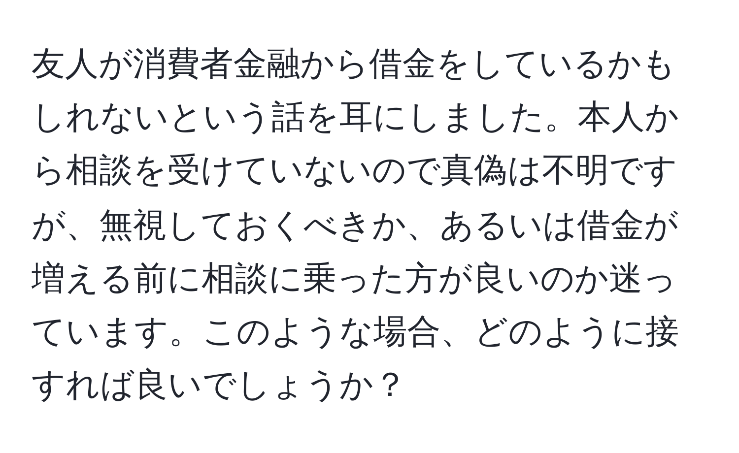 友人が消費者金融から借金をしているかもしれないという話を耳にしました。本人から相談を受けていないので真偽は不明ですが、無視しておくべきか、あるいは借金が増える前に相談に乗った方が良いのか迷っています。このような場合、どのように接すれば良いでしょうか？