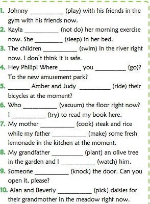 Johnny _(play) with his friends in the 
gym with his friends now. 
2, Kayla _(not do) her morning exercise 
now. She _(sleep) in her bed. 
3. The children _(swim) in the river right 
now. I don't think it is safe. 
4. Hey Philip! Where _you _(go)? 
To the new amusement park? 
5. _Amber and Judy _(ride) their 
bicycles at the moment? 
6, Who _(vacuum) the floor right now? 
_(try) to read my book here. 
7. My mother _(cook) steak and rice 
while my father _(make) some fresh 
lemonade in the kitchen at the moment. 
8. My grandfather _(plant) an olive tree 
in the garden and I _(watch) him. 
9. Someone _(knock) the door. Can you 
open it, please? 
10. Alan and Beverly _(pick) daisies for 
their grandmother in the meadow right now.