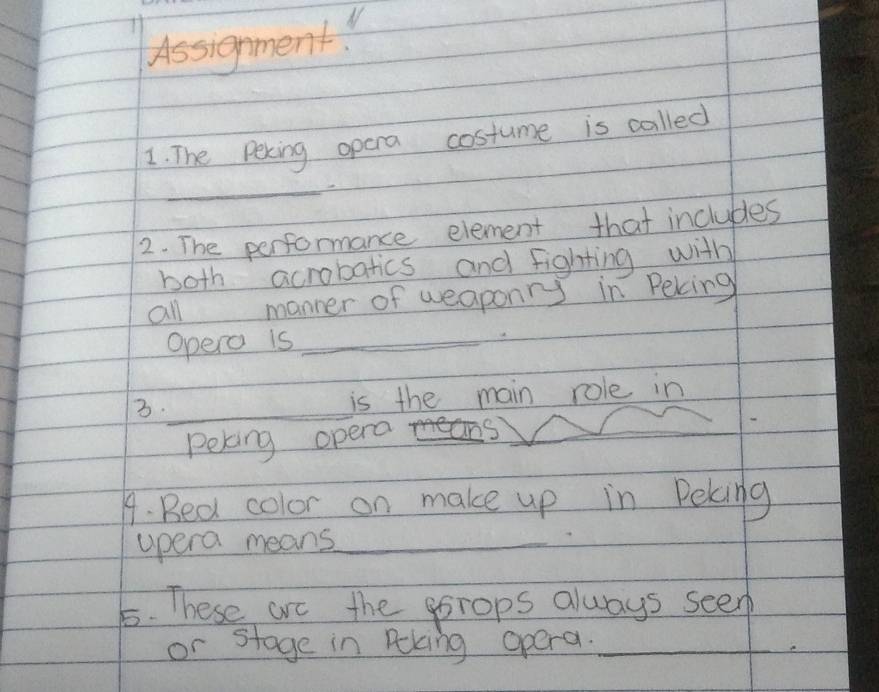 Assignment. 
1. The Peking opera costume is called 
_ 
2. The performance element that includes 
both acrobatics and fighting with 
all manner of weaponry in Peking 
Opero is_ 
3._ is the main role in 
Peking opera 
9. Bed color on make up in Peking 
apera means_ 
5. hese are the porops always seen 
or stage in Rking opera._