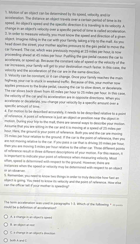 Motion of an object can be determined by its speed, velocity, and/or
acceleration. The distance an object travels over a certain period of time is its
speed. An object's speed and the specific direction it is traveling is its velocity. A
change in an object's velocity over a specific period of time is called acceleration.
2. In order to measure velocity, you must know the speed and direction of a given
object. Imagine riding in the car with your family, taking a trip to the mall. As you
head down the street, your mother applies pressure to the gas pedal to move the
car forward. The car, which was previously moving at 25 miles per hour, is now
proceeding ahead at 45 miles per hour. Pushing the gas pedal causes the car to
accelerate, or speed up. Because the constant rate of speed or the velocity of the
car increases, your family will get to your destination much faster. In this case, the
velocity and the acceleration of the car are in the same direction.
3. Velocity can be constant, or it can change. Once your family reaches the main
highway, your car is stuck in weekend traffic. Because of this, your mother now
applies pressure to the brake pedal, causing the car to slow down, or decelerate.
The car slows back down from 45 miles per hour to 25 miles per hour. In this case,
the velocity of the car and its acceleration are in opposite directions. When you
accelerate or decelerate, you change your velocity by a specific amount over a
specific amount of time.
4. For motion to be described accurately, it needs to be described relative to a point
of reference. A point of reference is just an object or position near the object in
motion. During your trip to the mall, there are several ways to describe your motion.
Assume that you are sitting in the car and it is moving at a speed of 25 miles per
hour. Here, the ground is your point of reference. Both you and the car are moving
25 miles per hour relative to the ground. If the car is the point of reference, then you
are not moving relative to the car. If you pass a car that is driving 20 miles per hour,
then you are moving 5 miles per hour relative to the other car. Three different points
of reference result in three different descriptions of your motion. For this reason, it
is important to indicate your point of reference when measuring velocity. Most
often, speed is determined with respect to the ground. However, there are
instances when the speed or velocity may be determined with respect to an object
or an observer.
5. Remember, you need to know two things in order to truly describe how fast an
object is going. You need to know its velocity and the point of reference. How else
can the officer tell if your mother is speeding?
The term acceleration was used in paragraphs 1-3. Which of the following * 20 points
could be a definition of acceleration?
A. a change in an object's speed
B. an object at rest
C. a change in an object's direction
both A and C