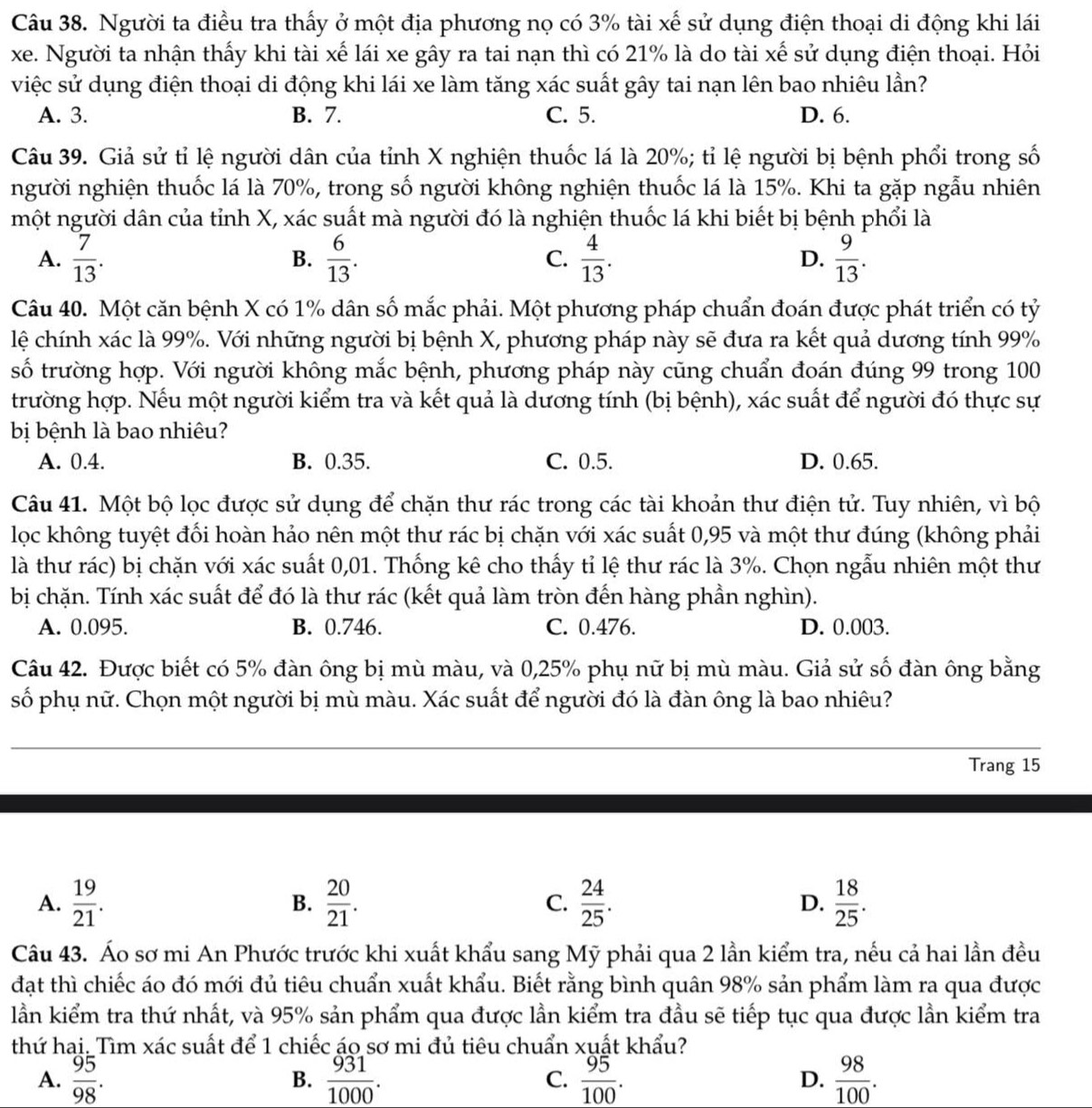 Người ta điều tra thấy ở một địa phương nọ có 3% tài xế sử dụng điện thoại di động khi lái
xe. Người ta nhận thấy khi tài xế lái xe gây ra tai nạn thì có 21% là do tài xế sử dụng điện thoại. Hỏi
việc sử dụng điện thoại di động khi lái xe làm tăng xác suất gây tai nạn lên bao nhiêu lần?
A. 3. B. 7. C. 5. D. 6.
Câu 39. Giả sử tỉ lệ người dân của tỉnh X nghiện thuốc lá là 20%; tỉ lệ người bị bệnh phổi trong số
người nghiện thuốc lá là 70%, trong số người không nghiện thuốc lá là 15%. Khi ta gặp ngẫu nhiên
một người dân của tỉnh X, xác suất mà người đó là nghiện thuốc lá khi biết bị bệnh phổi là
A.  7/13 .  6/13 . C.  4/13 . D.  9/13 .
B.
Câu 40. Một căn bệnh X có 1% dân số mắc phải. Một phương pháp chuẩn đoán được phát triển có tỷ
lệ chính xác là 99%. Với những người bị bệnh X, phương pháp này sẽ đưa ra kết quả dương tính 99%
số trường hợp. Với người không mắc bệnh, phương pháp này cũng chuẩn đoán đúng 99 trong 100
trường hợp. Nếu một người kiểm tra và kết quả là dương tính (bị bệnh), xác suất để người đó thực sự
bị bệnh là bao nhiêu?
A. 0.4. B. 0.35. C. 0.5. D. 0.65.
Câu 41. Một bộ lọc được sử dụng để chặn thư rác trong các tài khoản thư điện tử. Tuy nhiên, vì bộ
lọc không tuyệt đối hoàn hảo nên một thư rác bị chặn với xác suất 0,95 và một thư đúng (không phải
là thư rác) bị chặn với xác suất 0,01. Thống kê cho thấy tỉ lệ thư rác là 3%. Chọn ngẫu nhiên một thư
bị chặn. Tính xác suất để đó là thư rác (kết quả làm tròn đến hàng phần nghìn).
A. 0.095. B. 0.746. C. 0.476. D. 0.003.
Câu 42. Được biết có 5% đàn ông bị mù màu, và 0,25% phụ nữ bị mù màu. Giả sử số đàn ông bằng
số phụ nữ. Chọn một người bị mù màu. Xác suất để người đó là đàn ông là bao nhiêu?
Trang 15
A.  19/21 . B.  20/21 . C.  24/25 . D.  18/25 .
Câu 43. Áo sơ mi An Phước trước khi xuất khẩu sang Mỹ phải qua 2 lần kiểm tra, nếu cả hai lần đều
đạt thì chiếc áo đó mới đủ tiêu chuẩn xuất khẩu. Biết rằng bình quân 98% sản phẩm làm ra qua được
lần kiểm tra thứ nhất, và 95% sản phẩm qua được lần kiểm tra đầu sẽ tiếp tục qua được lần kiểm tra
thứ hai: Tìm xác suất để 1 chiếc áo sơ mi đủ tiêu chuẩn xuất khẩu?
A.  95/98 .  931/1000 .  95/100 .  98/100 .
B.
C.
D.