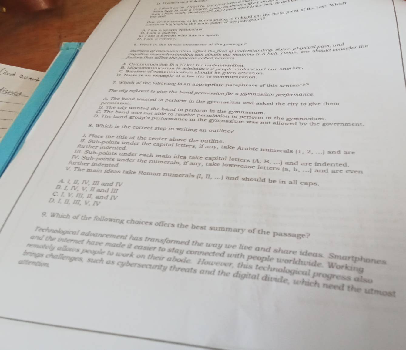 Problem and Solumol
w e a e pies hie ah pain if the phichight the main point of the text. Which
A. I am a sports enthusast.
C. I am a person who has no sport.
D. L am a référée.
6. What is the thesis statement of the passage?
Barriers of communication affect the flow of understanding. Noise, physical pain, and
cognitive misunderstanding can simply put meaning to a halt. Hence, one should consider the
A. Communication is a ticket for understanding
B. Miscommunication is minimized if people understand one another.
C. Barriers of communication should be given attention.
D. Noise is an exanple of a barrier to communication.
7. Which of the following is an appropriate paraphrase of this sentence?
The city refused to give the band permission for a gymnasium performance.
A. The band wanted to perform in the gymnasium and asked the city to give them
e m issi on  .
B. The city wanted the band to perform in the gymnasium.
C. The band was not able to receive permission to perform in the gymnasium.
D. The band group's performance in the gymnasium was not allowed by the government.
8. Which is the correct step in writing an outline?
J. Place the title at the center above the outline.
II. Sub-points under the capital letters, if any, take Arabic numerals (1,2,...) and are
further indented.
III. Sub-points under each main idea take capital letters (A,B,...] and are indented.
further indented.
IV. Sub-points under the numerals, if any, take lowercase letters (a,b,...) and are even
V. The main ideas take Roman numerals (I,II,...) and should be in all caps.
A. I, II, IV, III and IV
B. I, IV, V, II and III
C. I, V, III, II, and IV
D. I, II, III, V, IV
9. Which of the following choices offers the best summary of the passage?
Technological advancement has transformed the way we live and share ideas. Smartphones
and the internet have made it easier to stay connected with people worldwide. Working
remotely allows people to work on their abode. However, this technological progress also
attention.
brings challenges, such as cybersecurity threats and the digital divide, which need the utmost